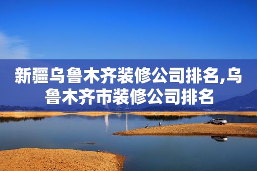 新疆乌鲁木齐装修公司排名,乌鲁木齐市装修公司排名