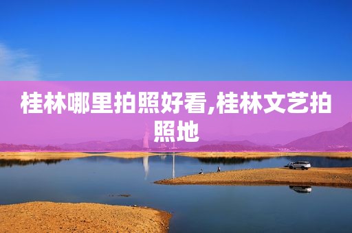 桂林哪里拍照好看,桂林文艺拍照地