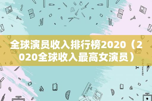 全球演员收入排行榜2020（2020全球收入最高女演员）