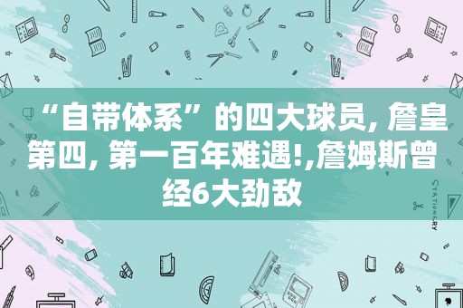 “自带体系”的四大球员, 詹皇第四, 第一百年难遇!,詹姆斯曾经6大劲敌