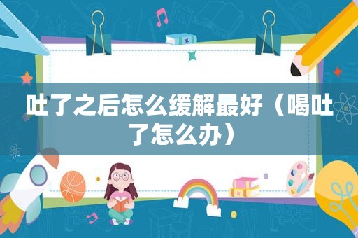 吐了之后怎么缓解最好（喝吐了怎么办）