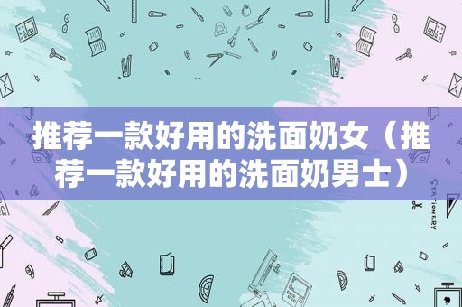 推荐一款好用的洗面奶女（推荐一款好用的洗面奶男士）
