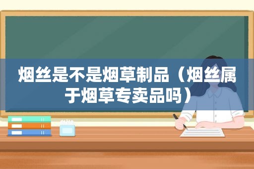烟丝是不是烟草制品（烟丝属于烟草专卖品吗）