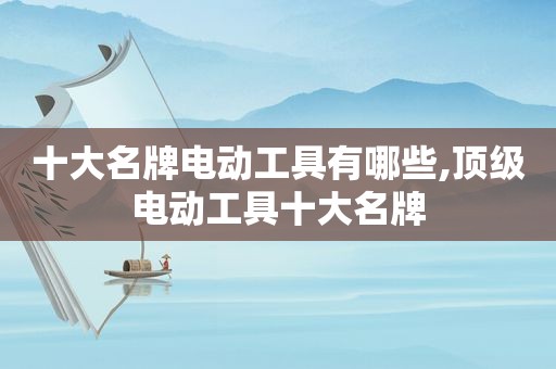 十大名牌电动工具有哪些,顶级电动工具十大名牌