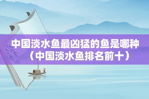 中国淡水鱼最凶猛的鱼是哪种（中国淡水鱼排名前十）