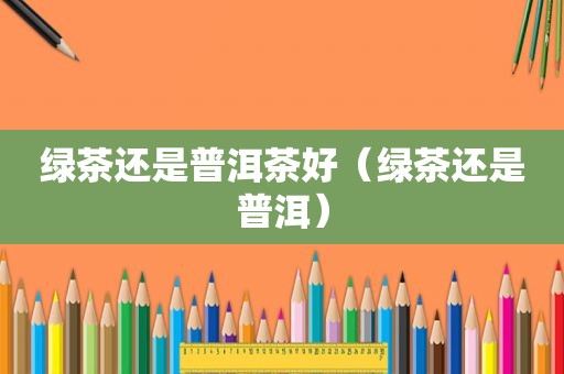 绿茶还是普洱茶好（绿茶还是普洱）