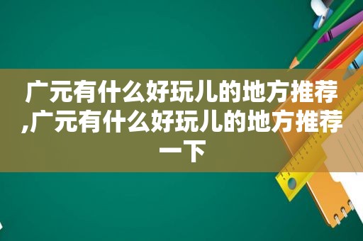 广元有什么好玩儿的地方推荐,广元有什么好玩儿的地方推荐一下