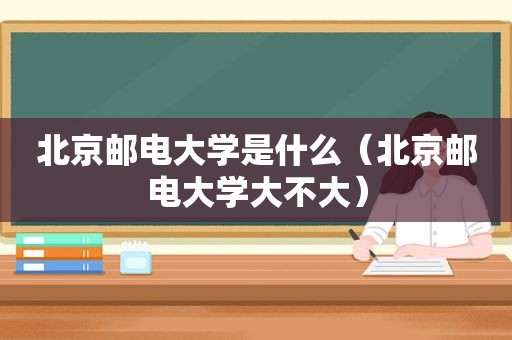北京邮电大学是什么（北京邮电大学大不大）