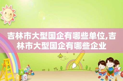 吉林市大型国企有哪些单位,吉林市大型国企有哪些企业