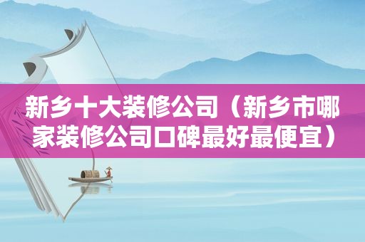 新乡十大装修公司（新乡市哪家装修公司口碑最好最便宜）