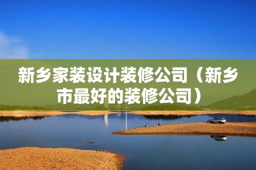 新乡家装设计装修公司（新乡市最好的装修公司）