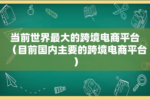 当前世界最大的跨境电商平台（目前国内主要的跨境电商平台）