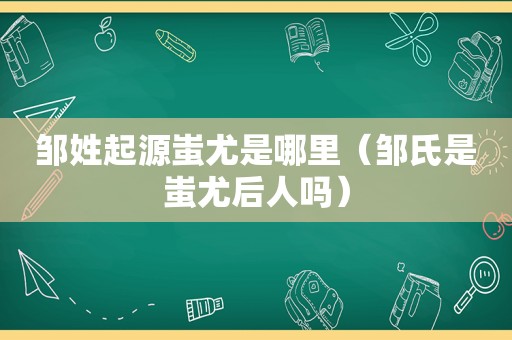 邹姓起源蚩尤是哪里（邹氏是蚩尤后人吗）