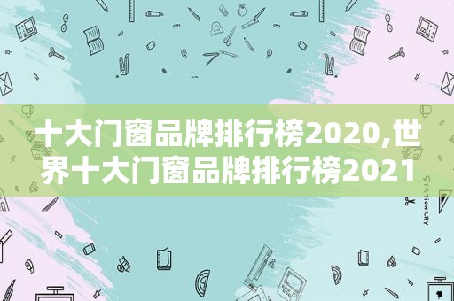 十大门窗品牌排行榜2020,世界十大门窗品牌排行榜2021