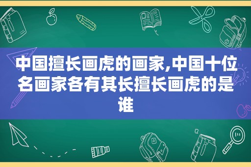 中国擅长画虎的画家,中国十位名画家各有其长擅长画虎的是谁