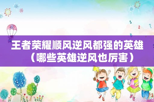 王者荣耀顺风逆风都强的英雄（哪些英雄逆风也厉害）