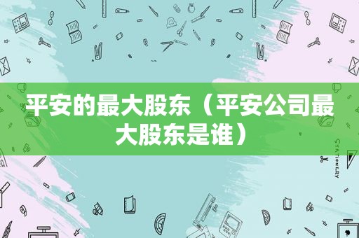 平安的最大股东（平安公司最大股东是谁）