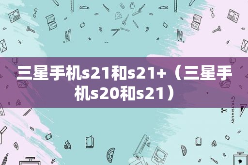 三星手机s21和s21+（三星手机s20和s21）