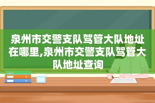 泉州市交警支队驾管大队地址在哪里,泉州市交警支队驾管大队地址查询