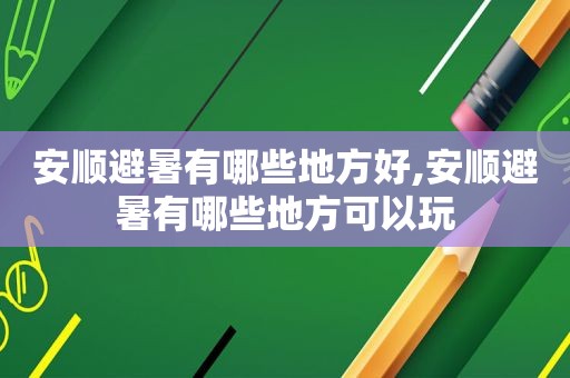 安顺避暑有哪些地方好,安顺避暑有哪些地方可以玩