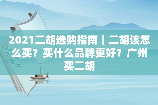 2021二胡选购指南｜二胡该怎么买？买什么品牌更好？广州买二胡