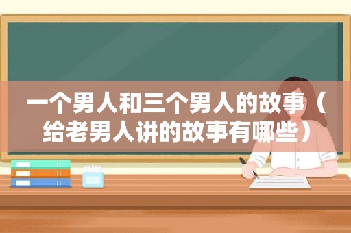 一个男人和三个男人的故事（给老男人讲的故事有哪些）