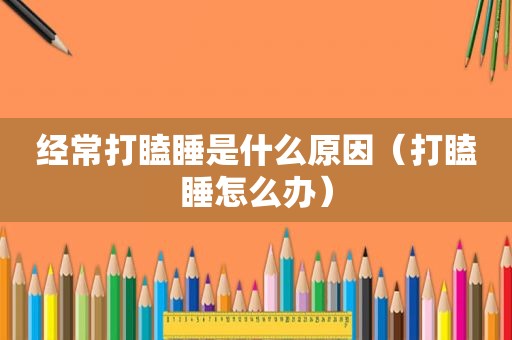 经常打瞌睡是什么原因（打瞌睡怎么办）