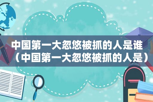 中国第一大忽悠被抓的人是谁（中国第一大忽悠被抓的人是）