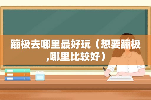 蹦极去哪里最好玩（想要蹦极,哪里比较好）