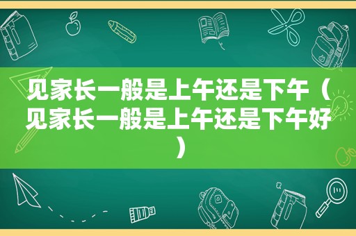 见家长一般是上午还是下午(见家长一般是上午还是下午好) 见家长一般是上午还是下午(见家长一般是上午还是下午好)