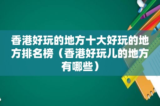 香港好玩的地方十大好玩的地方排名榜（香港好玩儿的地方有哪些）