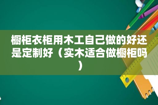橱柜衣柜用木工自己做的好还是定制好（实木适合做橱柜吗）