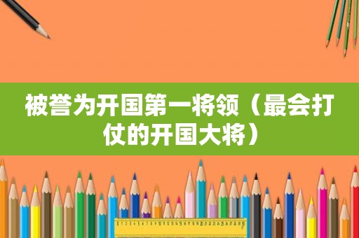 被誉为开国第一将领（最会打仗的开国大将）