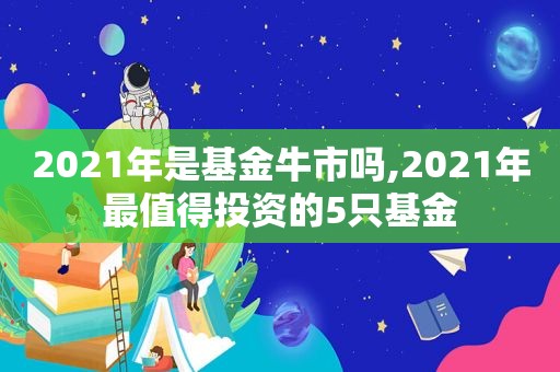 2021年是基金牛市吗,2021年最值得投资的5只基金