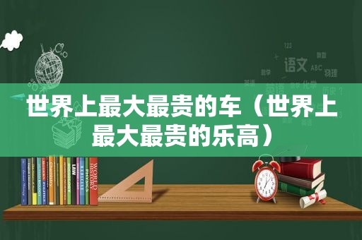 世界上最大最贵的车（世界上最大最贵的乐高）