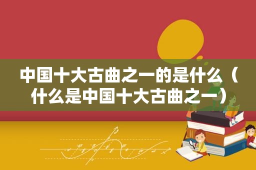 中国十大古曲之一的是什么（什么是中国十大古曲之一）