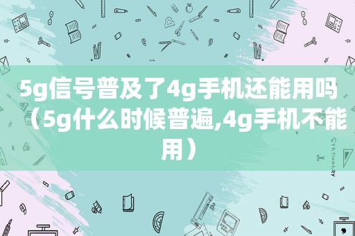 5g信号普及了4g手机还能用吗（5g什么时候普遍,4g手机不能用）