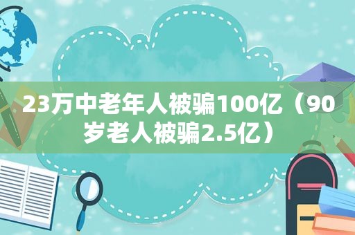 23万中老年人被骗100亿（90岁老人被骗2.5亿）