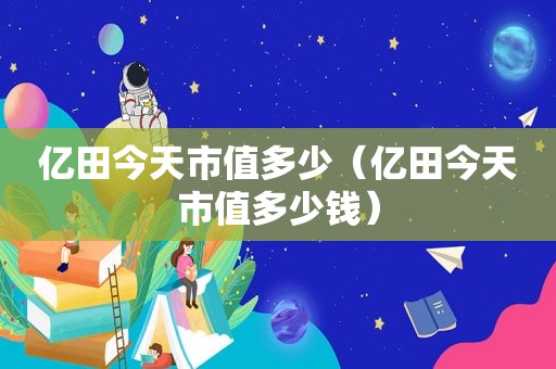 亿田今天市值多少（亿田今天市值多少钱）