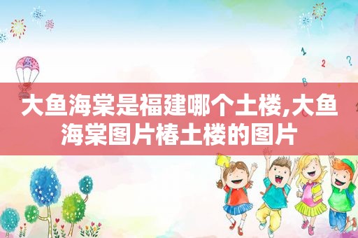 大鱼海棠是福建哪个土楼,大鱼海棠图片椿土楼的图片