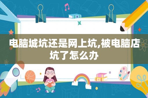 电脑城坑还是网上坑,被电脑店坑了怎么办