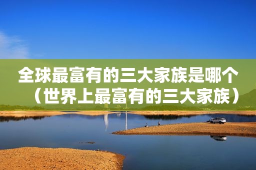 全球最富有的三大家族是哪个（世界上最富有的三大家族）