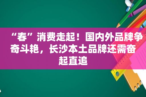 “春”消费走起！国内外品牌争奇斗艳，长沙本土品牌还需奋起直追