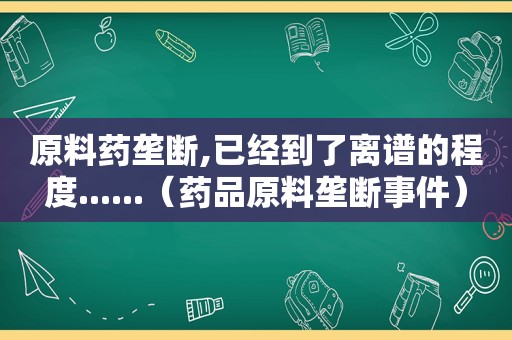 原料药垄断,已经到了离谱的程度......（药品原料垄断事件）
