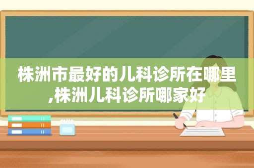 株洲市最好的儿科诊所在哪里,株洲儿科诊所哪家好