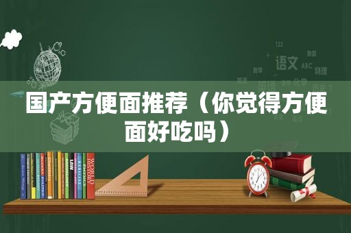 国产方便面推荐（你觉得方便面好吃吗）