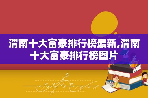 渭南十大富豪排行榜最新,渭南十大富豪排行榜图片