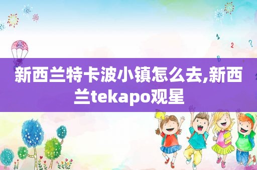 新西兰特卡波小镇怎么去,新西兰tekapo观星