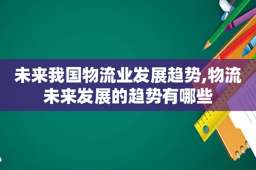 未来我国物流业发展趋势,物流未来发展的趋势有哪些