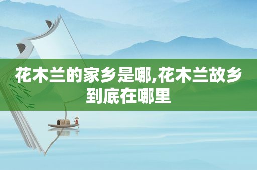 花木兰的家乡是哪,花木兰故乡到底在哪里